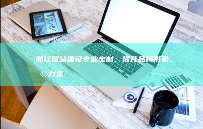 浙江网站建设：专业定制，提升品牌形象，助力企业发展