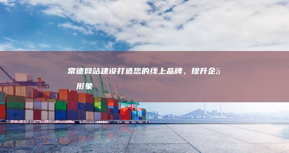 常德网站建设：打造您的线上品牌，提升企业形象和业绩