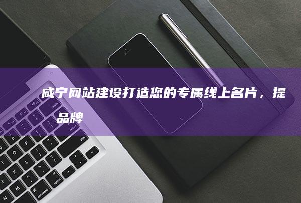 咸宁网站建设：打造您的专属线上名片，提升品牌形象，引爆市场！