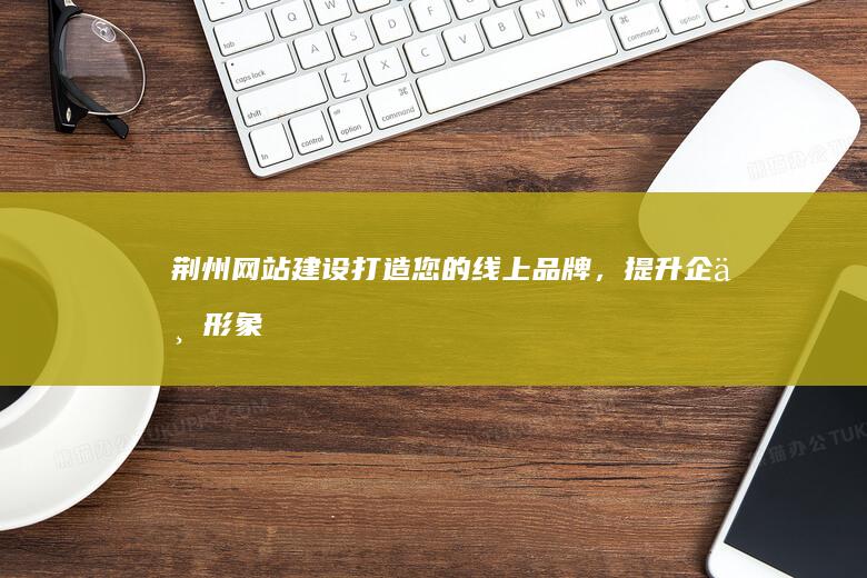 荆州网站建设：打造您的线上品牌，提升企业形象