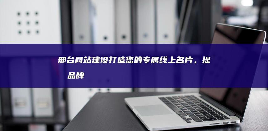 邢台网站建设：打造您的专属线上名片，提升品牌形象，引爆客户流量