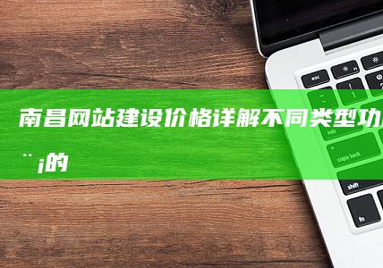南昌网站建设价格详解：不同类型、功能及规模的网站报价