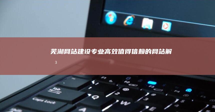 芜湖网站建设：专业、高效、值得信赖的网站解决方案