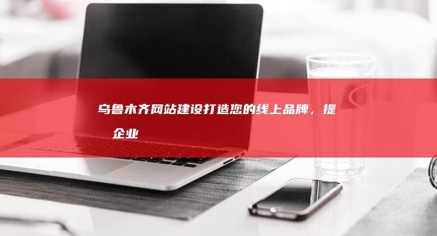 乌鲁木齐网站建设打造您的线上品牌,提升企业