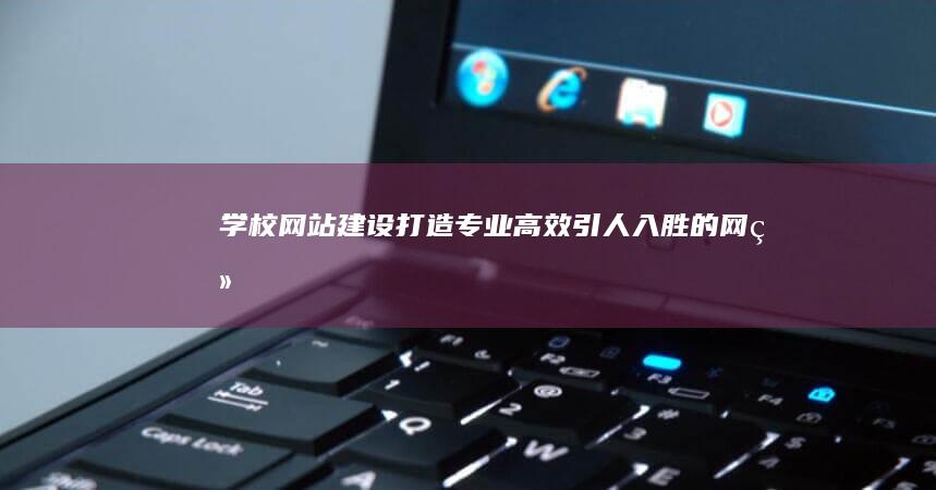 学校网站建设：打造专业、高效、引人入胜的网络平台