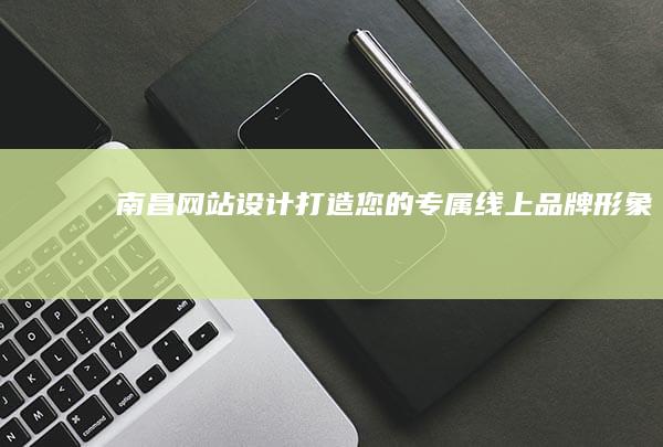 南昌网站设计：打造您的专属线上品牌形象