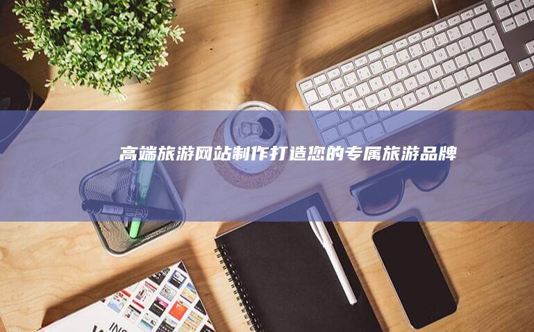 高端旅游网站制作：打造您的专属旅游品牌
