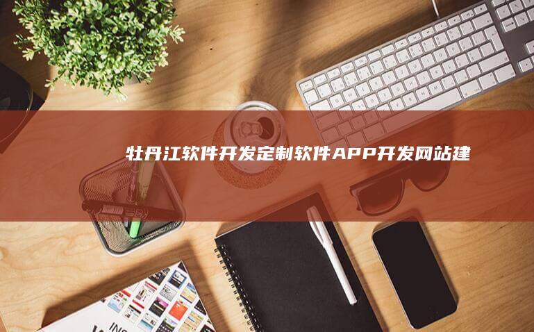 牡丹江软件开发：定制软件、APP开发、网站建设、技术服务一站式解决方案