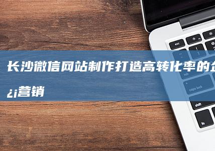 长沙微信网站制作：打造高转化率的企业微信营销平台