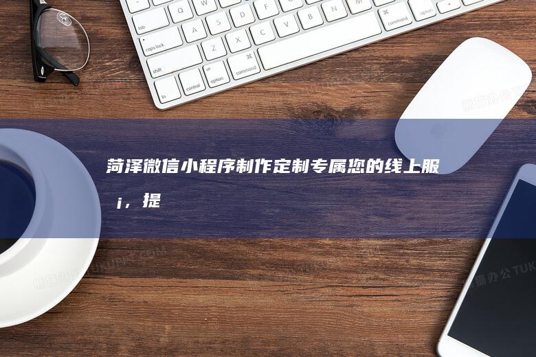菏泽微信小程序制作：定制专属您的线上服务，提升品牌形象，拓展市场！