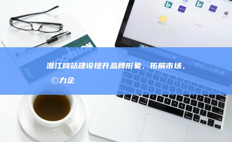 潜江网站建设：提升品牌形象，拓展市场，助力企业发展