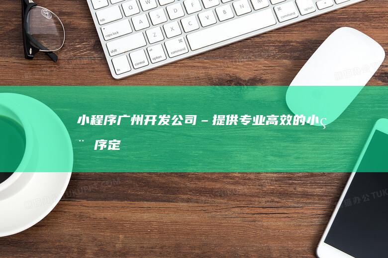 小程序广州开发公司 – 提供专业、高效的小程序定制开发服务