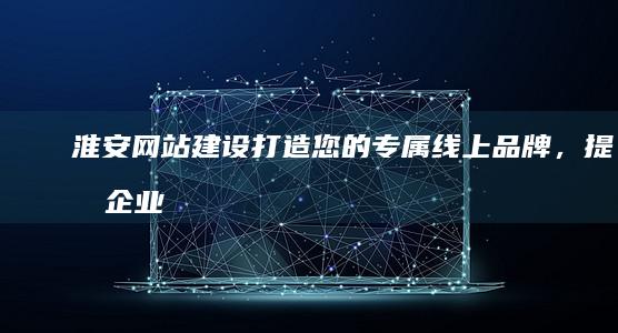 淮安网站建设：打造您的专属线上品牌，提升企业竞争力