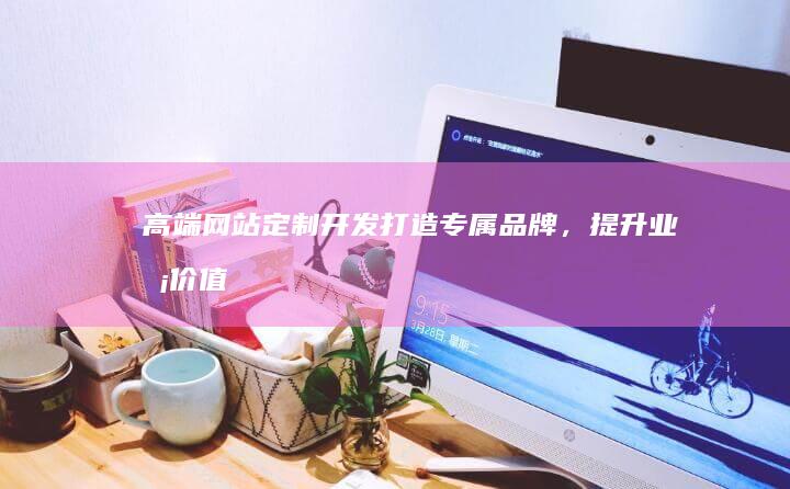 高端网站定制开发：打造专属品牌，提升业务价值