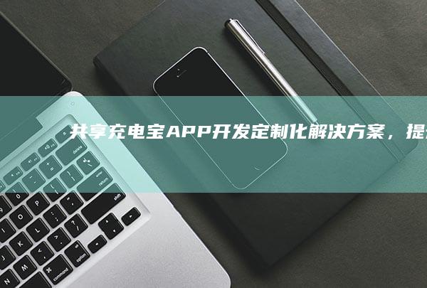 共享充电宝APP开发：定制化解决方案，提升用户体验&盈利能力