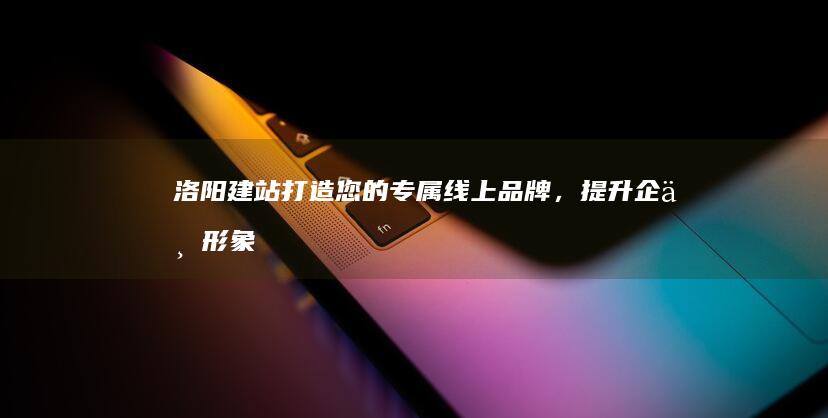 洛阳建站：打造您的专属线上品牌，提升企业形象和竞争力