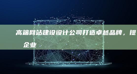 高端网站建设设计公司：打造卓越品牌，提升企业价值