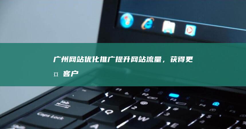 广州网站优化推广：提升网站流量，获得更多客户