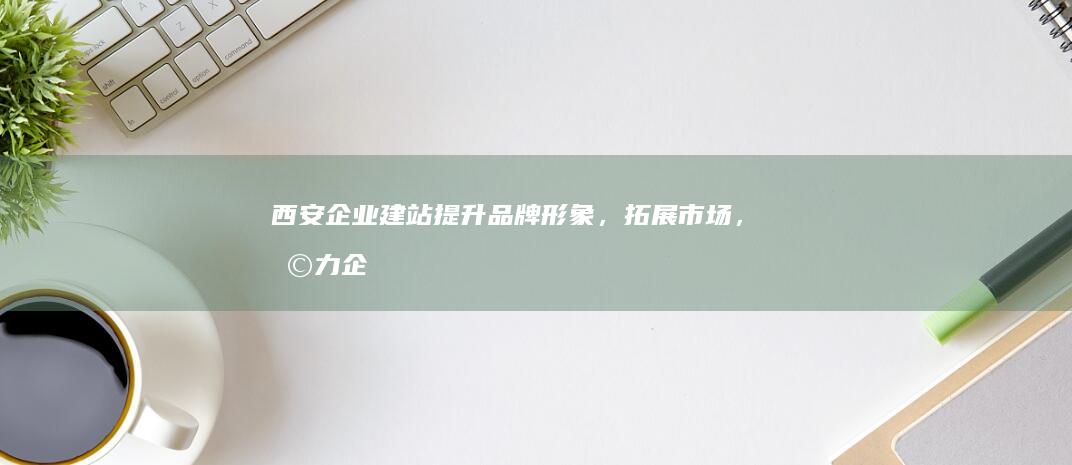 西安企业建站：提升品牌形象，拓展市场，助力企业成功