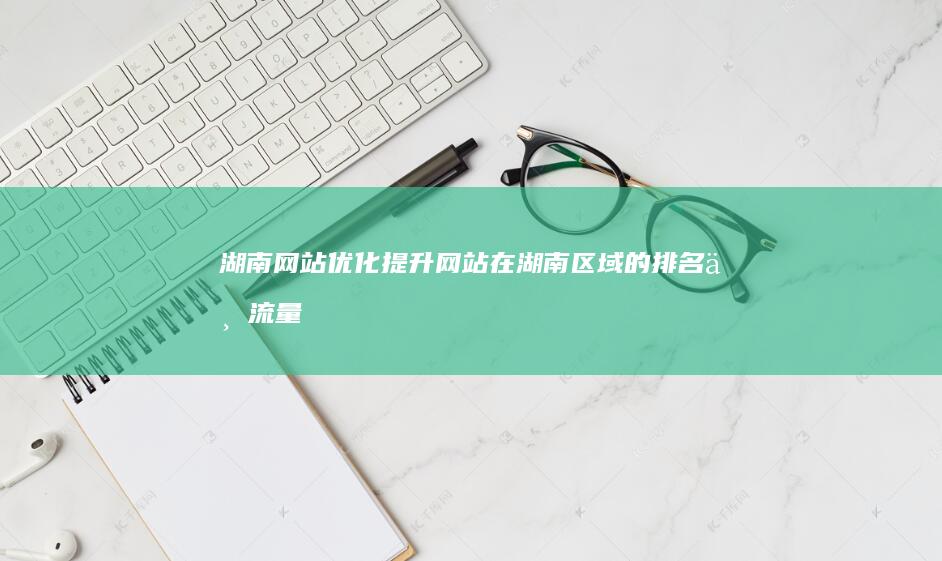 湖南网站优化：提升网站在湖南区域的排名与流量