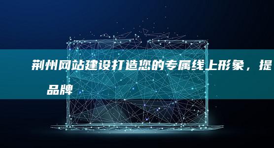 荆州网站建设 - 打造您的专属线上形象，提升品牌价值
