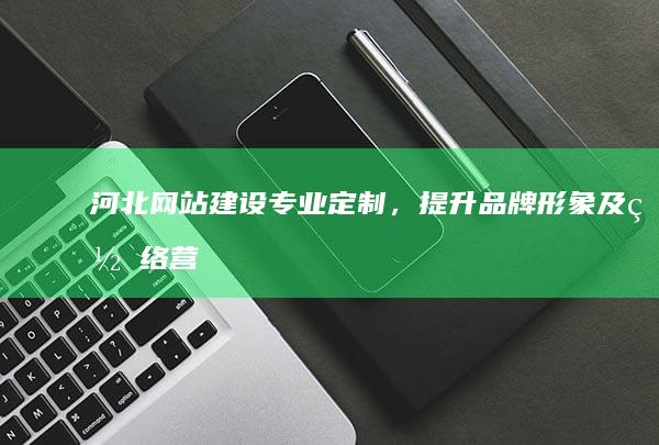 河北网站建设：专业定制，提升品牌形象及网络营销
