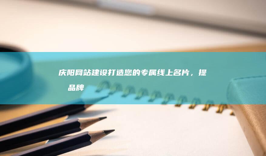 庆阳网站建设：打造您的专属线上名片，提升品牌形象与客户转化