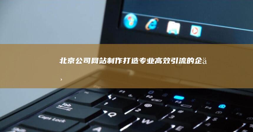 北京公司网站制作：打造专业、高效、引流的企业官网
