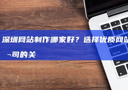 深圳网站制作哪家好？选择优质网站制作公司的关键因素及推荐