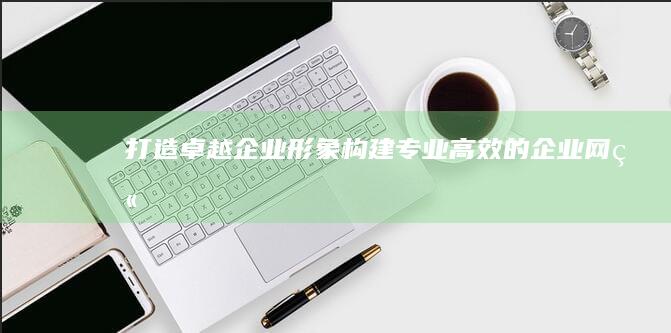 打造卓越企业形象：构建专业、高效的企业网站