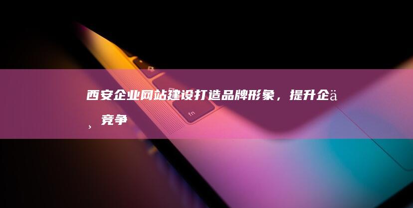 西安企业网站建设：打造品牌形象，提升企业竞争力
