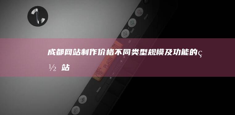 成都网站制作价格：不同类型、规模及功能的网站报价