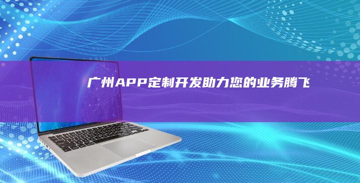 广州APP定制开发：助力您的业务腾飞